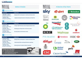 | 35info.uk@savilleconsulting.com | +44 (0)20 8619 9000 | www.savilleconsulting.com34 |
Webinar Schedule
Date and Time Webinar Title
Wednesday 27th
February
Time: 10.00 - 10.50am
(including 10 minutes QAs)
Applying Saville Consulting Wave®
to Identify and Develop Talent
Tuesday 23rd
April
Time: 10.00 - 10.50am
(including 10 minutes QAs)
Applying Screening Assessments to Streamline your Talent Pool
Date and Time Webinar Title
Thursday 7th
March
Time: 2.00 - 2.50pm
(including 10 minutes QAs)
Creating a High Performance Culture through Exceptional Teams
Thursday 9th
May
Time: 10.00 - 10.50am
(including 10 minutes QAs)
Identifying your Existing Talent to Find Future Leaders
Thursday 13th
June
Time: 10.00 - 10.50am
(including 10 minutes QAs)
Recruiting Talent to Drive Business Growth
Introductory Webinars
Skills Application Webinars
Online Expert Training
To book your free place:
+44 (0)20 8619 9000
webinars@savilleconsulting.com
www.savilleconsulting.com
Date and Time Webinar Title
Tuesday 26th
March
Time: 10.00 - 10.50am
(including 10 minutes QAs)
Applying Saville Consulting Wave®
to Identify and Develop Talent
Tuesday 21st
May
Time: 10.00 - 10.50am
(including 10 minutes QAs)
Administering Saville Consulting Assessments using Oasys
Thursday 27th
June
Time: 10.00 - 10.50am
(including 10 minutes QAs)
Delivering Powerful Candidate Feedback Using Wave®
A Selection of Our Clients
 
