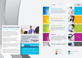 P
I
O
W
Course Format
Public courses
In-house courses
Online/At your own pace
Webinar
Saville Consulting Training
Developing Skills, Delivering Results
Saville Consulting delivers high-quality
training to equip those in the recruitment
and development arenas with the skills and
resources to identify and develop talented
individuals and teams.
People choose us for our industry-leading
psychometrics and for the unrivalled
experience and practical knowledge of our
assessment experts.
We provide a flexible range of training options
including public, in-house and online courses
as well as bespoke training to suit specific
requirements.
Our approach to training extends beyond
course participation, with extensive continued
support and the opportunity to network and
learn from our Saville Consulting Community.
+44 (0)20 8619 9000
training.administrator@savilleconsulting.com
www.savilleconsulting.com
“Was great to broaden my existing
knowledge. Well paced; I was engaged
for the full course.
Well designed.”
Direct Line Group
26
30
Webinars
We run a series of complimentary webinars for
HR practitioners ranging from introducing the
Saville Consulting talent cycle, to online skills
application workshops and dedicated sessions
for our trained user community.
Training and Webinar Schedule
Psychometric Training
Develop the skills to apply psychometrics
within the workplace and achieve the British
Psychological Society (BPS) qualifications.
10
Page
Selection Skills Training
Improve your selection decisions with
structured interviewing and assessor skills.
18
Online Access Training
New for 2013, you can attain certification to
administer four powerful selection and
development tools from the comfort of your
own desk. 
22
Contents
 
