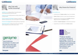 | 54 | info.uk@savilleconsulting.com | +44 (0)20 8619 9000 | www.savilleconsulting.com
“Would definitely
recommend it to others and
also feel the tools have
wider reaching benefits
than I first thought.”
Genzyme
“Professor Saville’s
services to the field of
psychology, in terms of
applying the science to the
workplace and creating the
global gold standard for
psychometric tests,
are exemplary.”
BPS
All our products are:
•	 Underpinned by the highest validity, research and reliability
•	 Modern, fresh and relevant in both content and appearance
•	 Designed with user and administrator friendly reporting for
easy interpretation and powerful feedback
•	 Available in multiple languages for international assessment
•	 Supported by an unrivalled level of customer service
Qualified to use a leading portfolio of innovative products
transforming assessment around the world.
Flexible and varied training operations covering a range of topics at
a variety of levels.
Senior Occupational Psychologists drawing on a breadth of
experience spanning sectors, issues and the globe in their delivery.
Interactive and engaging delivery balancing theory and application.
Membership benefits including exclusive discounts, dedicated
webinar programme and an online resource centre.
Why Train with
Saville Consulting?
Why Choose Our Products?
 