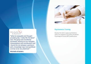 “What an enjoyable and thought-
provoking day. I really like the Wave®
tool. The group was excellently
facilitated, teasing out our thoughts,
interpretations and contributions and
I found the mix between working in
pairs, knowledge input and workbook
activity to be very balanced. ”
Mitchells  Butlers
Psychometric Training
Develop the skills to apply psychometrics
within the workplace and achieve the British
Psychological Society (BPS) qualifications.
 