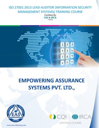 simplifying IT
www.eascertification.com
EMPOWERING ASSURANCE
SYSTEMS PVT. LTD.,
ISO 27001:2013 LEAD AUDITOR (INFORMATION SECURITY
MANAGEMENT SYSTEMS) TRAINING COURSE
Certified By
CQI & IRCA
(18230)
 