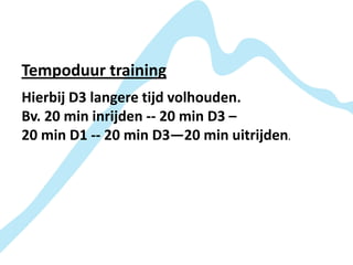 Tempoduur training
Hierbij D3 langere tijd volhouden.
Bv. 20 min inrijden -- 20 min D3 –
20 min D1 -- 20 min D3—20 min uitrijden.
 