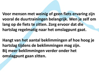 Voor mensen met weinig of geen fiets ervaring zijn
vooral de duurtrainingen belangrijk. Wen je zelf om
lang op de fiets te zitten. Zorg ervoor dat die
hartslag regelmatig naar het omslagpunt gaat.

Hangt van het aantal beklimmingen af hoe hoog je
hartslag tijdens de beklimmingen mag zijn.
Bij meer beklimmingen verder onder het
omslagpunt gaan zitten.
 
