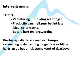 Intervaltraining.

• Effect:
      - Verbetering uithoudingsvermogen.
      - Productie van melkzuur begint later.
      - Meer spierkracht.
      - Betere hart en longwerking.

Hierbij zijn allerlei vormen van tempo
versnelling in de training mogelijk waarbij de
hartslag op het omslagpunt komt of daarboven.
 