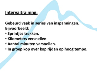 Intervaltraining:

Gebeurd vaak in series van inspanningen.
Bijvoorbeeld:
• Sprintjes trekken.
• Kilometers versnellen
• Aantal minuten versnellen.
• In groep kop over kop rijden op hoog tempo.
 