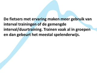 De fietsers met ervaring maken meer gebruik van
interval trainingen of de gemengde
interval/duurtraining. Trainen vaak al in groepen
en dan gebeurt het meestal spelenderwijs.
 