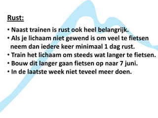 Rust:
• Naast trainen is rust ook heel belangrijk.
• Als je lichaam niet gewend is om veel te fietsen
 neem dan iedere keer minimaal 1 dag rust.
• Train het lichaam om steeds wat langer te fietsen.
• Bouw dit langer gaan fietsen op naar 7 juni.
• In de laatste week niet teveel meer doen.
 