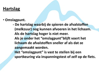 Hartslag

• Omslagpunt.
     - De hartslag waarbij de spieren de afvalstoffen
       (melkzuur) nog kunnen afvoeren in het lichaam.
       Als de hartslag hoger is niet meer.
       Als je onder het “omslagpunt”blijft voert het
       lichaam de afvalstoffen sneller af als dat ze
       aangemaakt worden.
       Het “omslagpunt” is vast te stellen bij een
       sportkeuring via inspanningstest of zelf op de fiets.
 