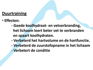 Duurtraining
• Effecten:
      - Goede koolhydraat- en vetverbranding,
        het lichaam leert beter vet te verbranden
        en spaart koolhydraten.
      - Verbeterd het hartvolume en de hartfunctie.
      - Verbeterd de zuurstofopname in het lichaam
      - Verbetert de conditie
 