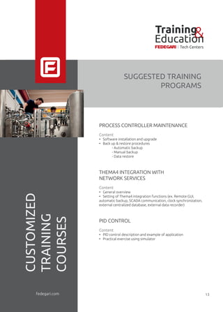 PROCESS CONTROLLER MAINTENANCE
Content
• Software installation and upgrade
• Back up & restore procedures
- Automatic backup
- Manual backup
- Data restore
THEMA4 INTEGRATION WITH
NETWORK SERVICES
Content
• General overview
• Setting of Thema4 integration functions (ex. Remote GUI,
automatic backup, SCADA communication, clock synchronization,
external centralized database, external data recorder)
PID CONTROL
Content
• PID control description and example of application
• Practical exercise using simulator
SUGGESTED TRAINING
PROGRAMS
CUSTOMIZED
TRAINING
COURSES
fedegari.com
Training&Education
Tech Centers
13
 