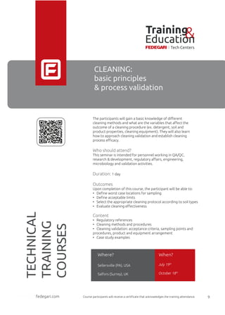 CLEANING:
basic principles
& process validation
The participants will gain a basic knowledge of diﬀerent
cleaning methods and what are the variables that aﬀect the
outcome of a cleaning procedure (ex. detergent, soil and
product properties, cleaning equipment). They will also learn
how to approach cleaning validation and establish cleaning
process eﬃcacy.
Who should attend?
This seminar is intended for personnel working in QA/QC,
research & development, regulatory aﬀairs, engineering,
microbiology and validation activities.
Duration: 1 day
Outcomes
Upon completion of this course, the participant will be able to:
• Deﬁne worst case locations for sampling
• Deﬁne acceptable limits
• Select the appropriate cleaning protocol according to soil types
• Evaluate cleaning eﬀectiveness
Content
• Regulatory references
• Cleaning methods and procedures
• Cleaning validation: acceptance criteria, sampling points and
procedures, product and equipment arrangement
• Case study examples
July 19th
October 18th
Where? When?
Sellersville (PA), USA
Salfors (Surrey), UK
Course participants will receive a certiﬁcate that acknowledges the training attendance.fedegari.com 9
TECHNICAL
TRAINING
COURSES
fedegari.com
Training&Education
Tech Centers
 