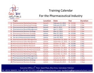 Training	
  Calendar	
  
                                                                          For	
  the	
  Pharmaceutical	
  Industry	
  
                                     	
  
         	
         Topic	
                                                      Location	
  	
   Date	
                          Fee	
               Duration	
  
                1. 	
  Pharmaceutical	
  Marketing	
  Strategy	
                 Karachi	
         February	
  12,	
  2013	
      Rs.	
  19,500	
     1	
  Day	
  
                2. 	
  Pharmaceutical	
  Marketing	
  Strategy	
                 Lahore	
          February	
  19,	
  2013	
      Rs.	
  19,500	
     1	
  Day	
  
                3. 	
  Pharmaceutical	
  Brand	
  Management	
                   Karachi	
         April	
  3,	
  2013	
          Rs.	
  19,500	
     1	
  Day	
  
                4. 	
  Pharmaceutical	
  Brand	
  Management	
                   Lahore	
          April	
  	
  4,	
  2013	
      Rs.	
  19,500	
     1	
  Day	
  
                5. 	
  Pharmaceutical	
  Business	
  Strategy	
                  Karachi	
         May	
  21,	
  2013	
           Rs.	
  19,500	
     1	
  Day	
  
                6. 	
  Pharmaceutical	
  Business	
  Strategy	
                  Lahore	
          May	
  23,	
  2013	
           Rs.	
  19,500	
     1	
  Day	
  
                7. 	
  The	
  Art	
  of	
  Pharmaceutical	
  Selling	
           Karachi	
         June	
  18,	
  2013	
          Rs.	
  19,500	
     1	
  Day	
  
                8. 	
  The	
  Art	
  of	
  Pharmaceutical	
  Selling	
           Lahore	
          June	
  20,	
  2013	
          Rs.	
  19,500	
     1	
  Day	
  
                9. 	
  Pharmaceutical	
  Sales	
  Management	
                   Karachi	
         September	
  10,	
  2013	
     Rs.	
  19,500	
     1	
  Day	
  
                10.	
  Pharmaceutical	
  Sales	
  Management	
                   Lahore	
          September	
  12,	
  2013	
     Rs.	
  19,500	
     1	
  Day	
  
                11.	
  Pharmaceutical	
  Market	
  Research	
                    Karachi	
         October	
  15,	
  2013	
       Rs.	
  19,500	
     1	
  Day	
  
                12.	
  Pharmaceutical	
  Market	
  Research	
                    Lahore	
          October	
  17,	
  2013	
       Rs.	
  19,500	
     1	
  Day	
  
                13.	
  Media	
  Relations	
  for	
  the	
  Pharmaceuticals	
     Karachi	
         November	
  19,	
  2013	
      Rs.	
  19,500	
     1	
  Day	
  
                14.	
  Media	
  Relations	
  for	
  the	
  Pharmaceuticals	
     Lahore	
          November	
  21,	
  2013	
      Rs.	
  19,500	
     1	
  Day	
  
                15.	
  Pharmaceutical	
  Marketing	
  Strategy	
                 Karachi	
         December	
  10,	
  2013	
      Rs.	
  19,500	
     1	
  Day	
  
                16.	
  Pharmaceutical	
  Marketing	
  Strategy	
                 Lahore	
          December	
  12,	
  2013	
      Rs.	
  19,500	
     1	
  Day	
  
                17.	
  Pharmaceutical	
  Brand	
  Management	
                   Karachi	
         January	
  14,	
  2014	
       Rs.	
  19,500	
     1	
  Day	
  
                18.	
  Pharmaceutical	
  Brand	
  Management	
                   Lahore	
          January	
  16,	
  2014	
       Rs.	
  22,000	
     1	
  Days	
  
                19.	
  Pharmaceutical	
  Business	
  Strategy	
                  Karachi	
         February	
  18,	
  2014	
      Rs.	
  22,000	
     1	
  Days	
  
                20.	
  Pharmaceutical	
  Business	
  Strategy	
                  Lahore	
          February	
  20,	
  2014	
      Rs.	
  22,000	
     1	
  Days	
  

                                                                 th
         	
                       Executive	
  Office,	
  4 	
  Floor,	
  Saeel	
  Plaza,	
  Blue	
  Area,	
  Islamabad,	
  Pakistan
Ph:	
  +92	
  51	
  2604331,	
  Cell:	
  +92	
  341	
  513	
  1011	
  info@genzeesolutions.com 	
   marketing@genzeesolutions.com 	
  
 