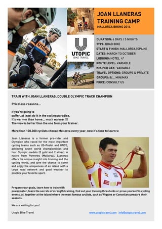 JOAN LLANERAS 
TRAINING CAMP 
MALLORCA BIKING 2014 
DURATION: 6 DAYS / 5 NIGHTS 
TYPE: ROAD BIKE 
START & FINISH: MALLORCA (SPAIN) 
DATES: MARCH TO OCTOBER 
LODGING: HOTEL 4* 
ROUTE LEVEL: VARIABLE 
KM. PER DAY: VARIABLE 
TRAVEL OPTIONS: GROUPS & PRIVATE 
GROUPS: 8/... MIN/MAX 
PRICE: CONSULT US 
TRAIN WITH JOAN LLANERAS, DOUBLE OLYMPIC TRACK CHAMPION 
Priceless reasons... 
If you're going to 
suffer, at least do it in the cycling paradise. 
It's warmer than home... much warmer!!! 
The view is better than the one from your trainer. 
More than 100.000 cyclists choose Mallorca every year, now it's time to learn w 
Joan Llaneras is a former pro-rider and 
Olympian who raced for the most important 
cycling teams such as US-Postal and ONCE, 
achieving seven world championships and 
four Olympic medals (2 gold and 2 silver). A 
native from Porreres (Mallorca), Llaneras 
offers his unique insight into training and the 
cycling world, and give the chance to come 
and enjoy the uniqueness of an island with a 
large road network and good weather to 
practice your favorite sport. 
Prepare your goals, learn how to train with 
powermeter, learn the secrets of strength training, find out your training thresholds or prove yourself in cycling 
events, all together at the island where the most famous cyclists, such as Wiggins or Cancellara prepare their 
seasons. 
We are waiting for you! 
Utopic Bike Travel www.utopictravel.com info@utopictravel.com 
 