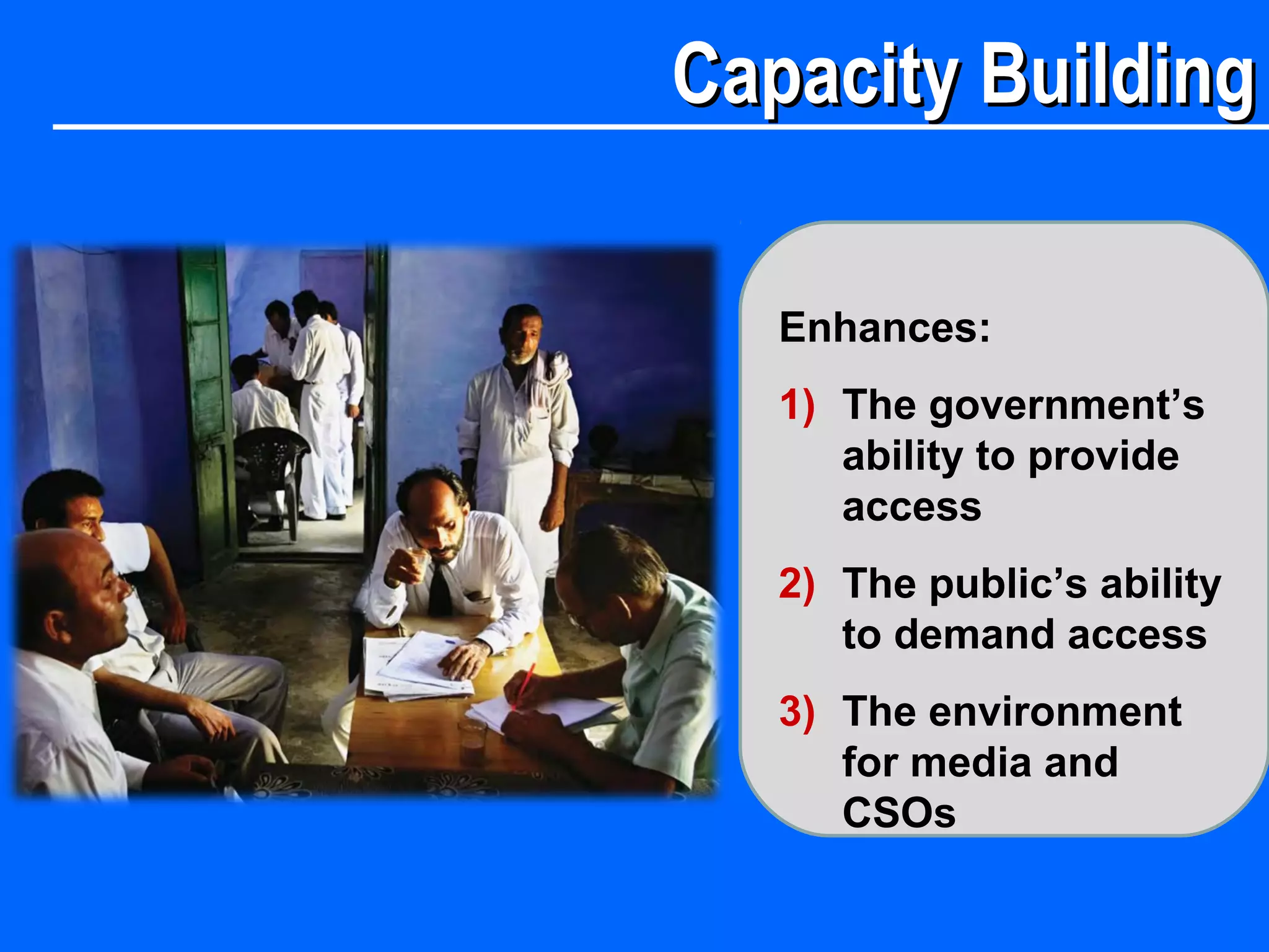 Capacity BuildingCapacity Building
Enhances:
1) The government’s
ability to provide
access
2) The public’s ability
to demand access
3) The environment
for media and
CSOs
 