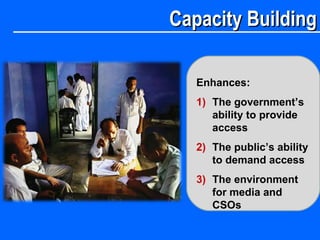 Capacity BuildingCapacity Building
Enhances:
1) The government’s
ability to provide
access
2) The public’s ability
to demand access
3) The environment
for media and
CSOs
 