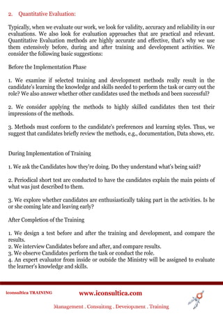 2.   Quantitative Evaluation:

 Typically, when we evaluate our work, we look for validity, accuracy and reliability in our
 evaluations. We also look for evaluation approaches that are practical and relevant.
 Quantitative Evaluation methods are highly accurate and effective, that's why we use
 them extensively before, during and after training and development activities. We
 consider the following basic suggestions:

 Before the Implementation Phase

 1. We examine if selected training and development methods really result in the
 candidate's learning the knowledge and skills needed to perform the task or carry out the
 role? We also answer whether other candidates used the methods and been successful?

 2. We consider applying the methods to highly skilled candidates then test their
 impressions of the methods.

 3. Methods must conform to the candidate's preferences and learning styles. Thus, we
 suggest that candidates briefly review the methods, e.g., documentation, Data shows, etc.


 During Implementation of Training

 1. We ask the Candidates how they're doing. Do they understand what's being said?

 2. Periodical short test are conducted to have the candidates explain the main points of
 what was just described to them.

 3. We explore whether candidates are enthusiastically taking part in the activities. Is he
 or she coming late and leaving early?

 After Completion of the Training

 1. We design a test before and after the training and development, and compare the
 results.
 2. We interview Candidates before and after, and compare results.
 3. We observe Candidates perform the task or conduct the role.
 4. An expert evaluator from inside or outside the Ministry will be assigned to evaluate
 the learner's knowledge and skills.



iconsultica TRAINING              www.iconsultica.com
                       Management ..Consulting . .Development . Training
                       Management Consulting Development . Training
 