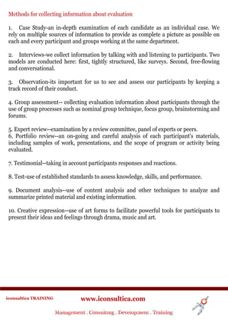 Methods for collecting information about evaluation

 1. Case Study-an in-depth examination of each candidate as an individual case. We
 rely on multiple sources of information to provide as complete a picture as possible on
 each and every participant and groups working at the same department.

 2. Interviews-we collect information by talking with and listening to participants. Two
 models are conducted here: first, tightly structured, like surveys. Second, free-flowing
 and conversational.

 3. Observation-its important for us to see and assess our participants by keeping a
 track record of their conduct.

 4. Group assessment-- collecting evaluation information about participants through the
 use of group processes such as nominal group technique, focus group, brainstorming and
 forums.

 5. Expert review--examination by a review committee, panel of experts or peers.
 6. Portfolio review--an on-going and careful analysis of each participant's materials,
 including samples of work, presentations, and the scope of program or activity being
 evaluated.

 7. Testimonial--taking in account participants responses and reactions.

 8. Test-use of established standards to assess knowledge, skills, and performance.

 9. Document analysis--use of content analysis and other techniques to analyze and
 summarize printed material and existing information.

 10. Creative expression--use of art forms to facilitate powerful tools for participants to
 present their ideas and feelings through drama, music and art.




iconsultica TRAINING              www.iconsultica.com
                       Management ..Consulting . .Development . Training
                       Management Consulting Development . Training
 