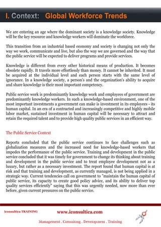 I. Context
A. Context: Global Workforce Trends


 We are entering an age where the dominant society is a knowledge society. Knowledge
 will be the key resource and knowledge workers will dominate the workforce.

 This transition from an industrial based economy and society is changing not only the
 way we work, communicate and live, but also the way we are governed and the way that
 the public service will be expected to deliver programs and provide services.

 Knowledge is different from every other historical means of production. It becomes
 obsolete rapidly. It travels more effortlessly than money. It cannot be inherited. It must
 be acquired at the individual level and each person starts with the same level of
 ignorance. In a knowledge society, a person's and the organization's ability to acquire
 and share knowledge is their most important competency.

 Public service work is predominantly knowledge work and employees of government are
 predominantly knowledge workers. In such a knowledge-based environment, one of the
 most important investments a government can make is investment in its employees - its
 human capital. In an era of a contracted and increasingly competitive and highly mobile
 labor market, sustained investment in human capital will be necessary to attract and
 retain the required talent and to provide high quality public services in an efficient way.


 The Public Service Context

 Reports concluded that the public service continues to face challenges such as
 globalization measures and the increased need for knowledge-based workers that
 impedes the performance of the public service. Training and development in the public
 service concluded that it was timely for government to change its thinking about training
 and development in the public service and to treat employee development not as a
 luxury, but rather as a necessary investment. The report found that human capital is at
 risk and that training and development, as currently managed, is not being applied in a
 strategic way. Current tendencies call on government to "maintain the human capital of
 public service, its capacity to create good policy advice, and its ability to deliver top
 quality services efficiently" saying that this was urgently needed, now more than ever
 before, given current pressures on the public service.



iconsultica TRAINING              www.iconsultica.com
                       Management ..Consulting . .Development . Training
                       Management Consulting Development . Training
 