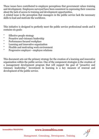 These issues have contributed to employee perceptions that government values training
and development. Employees surveyed have been consistent in expressing their concerns
about the lack of access to training and development opportunities.
A related issue is the perception that managers in the public service lack the necessary
skills to lead and motivate the workforce.


This initiative is designed to perfectly meet the public service professional needs and it
contains six goals:

"     Effective people strategy
"     Proactive and visionary leadership
"     Performance focused workplace
"     Learning and innovative organization
"     Flexible and motivating work environment
"     Progressive employer - employee relations


This document sets out the primary strategy for the creation of a learning and innovative
organization within the public service. One of the component strategies is the creation of
a management development program that will support the goal of "proactive and
visionary leadership." Investment in learning is a key measure of renewal and
development of the public service.




iconsultica TRAINING              www.iconsultica.com
                       Management ..Consulting . .Development . Training
                       Management Consulting Development . Training
 