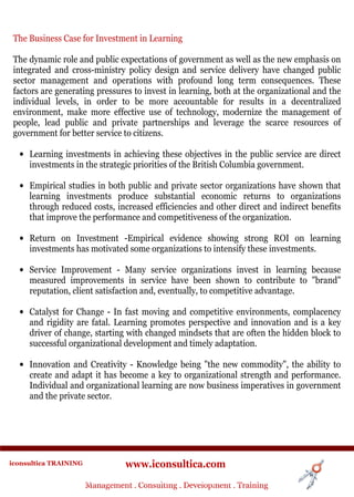 The Business Case for Investment in Learning

 The dynamic role and public expectations of government as well as the new emphasis on
 integrated and cross-ministry policy design and service delivery have changed public
 sector management and operations with profound long term consequences. These
 factors are generating pressures to invest in learning, both at the organizational and the
 individual levels, in order to be more accountable for results in a decentralized
 environment, make more effective use of technology, modernize the management of
 people, lead public and private partnerships and leverage the scarce resources of
 government for better service to citizens.

  • Learning investments in achieving these objectives in the public service are direct
    investments in the strategic priorities of the British Columbia government.

  • Empirical studies in both public and private sector organizations have shown that
    learning investments produce substantial economic returns to organizations
    through reduced costs, increased efficiencies and other direct and indirect benefits
    that improve the performance and competitiveness of the organization.

  • Return on Investment -Empirical evidence showing strong ROI on learning
    investments has motivated some organizations to intensify these investments.

  • Service Improvement - Many service organizations invest in learning because
    measured improvements in service have been shown to contribute to "brand"
    reputation, client satisfaction and, eventually, to competitive advantage.

  • Catalyst for Change - In fast moving and competitive environments, complacency
    and rigidity are fatal. Learning promotes perspective and innovation and is a key
    driver of change, starting with changed mindsets that are often the hidden block to
    successful organizational development and timely adaptation.

  • Innovation and Creativity - Knowledge being "the new commodity", the ability to
    create and adapt it has become a key to organizational strength and performance.
    Individual and organizational learning are now business imperatives in government
    and the private sector.




iconsultica TRAINING              www.iconsultica.com
                       Management ..Consulting . .Development . Training
                       Management Consulting Development . Training
 