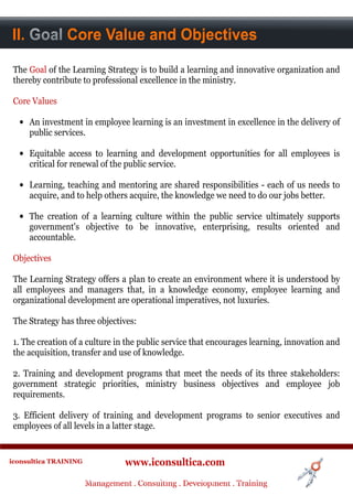 II.Context Core Value and Objectives
A. Goal


 The Goal of the Learning Strategy is to build a learning and innovative organization and
 thereby contribute to professional excellence in the ministry.

 Core Values

  • An investment in employee learning is an investment in excellence in the delivery of
    public services.

  • Equitable access to learning and development opportunities for all employees is
    critical for renewal of the public service.

  • Learning, teaching and mentoring are shared responsibilities - each of us needs to
    acquire, and to help others acquire, the knowledge we need to do our jobs better.

  • The creation of a learning culture within the public service ultimately supports
    government's objective to be innovative, enterprising, results oriented and
    accountable.

 Objectives

 The Learning Strategy offers a plan to create an environment where it is understood by
 all employees and managers that, in a knowledge economy, employee learning and
 organizational development are operational imperatives, not luxuries.

 The Strategy has three objectives:

 1. The creation of a culture in the public service that encourages learning, innovation and
 the acquisition, transfer and use of knowledge.

 2. Training and development programs that meet the needs of its three stakeholders:
 government strategic priorities, ministry business objectives and employee job
 requirements.

 3. Efficient delivery of training and development programs to senior executives and
 employees of all levels in a latter stage.


iconsultica TRAINING              www.iconsultica.com
                       Management ..Consulting . .Development . Training
                       Management Consulting Development . Training
 