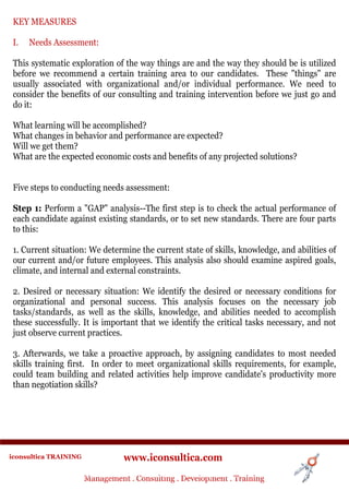 KEY MEASURES

 I.   Needs Assessment:

 This systematic exploration of the way things are and the way they should be is utilized
 before we recommend a certain training area to our candidates. These "things" are
 usually associated with organizational and/or individual performance. We need to
 consider the benefits of our consulting and training intervention before we just go and
 do it:

 What learning will be accomplished?
 What changes in behavior and performance are expected?
 Will we get them?
 What are the expected economic costs and benefits of any projected solutions?


 Five steps to conducting needs assessment:

 Step 1: Perform a "GAP" analysis--The first step is to check the actual performance of
 each candidate against existing standards, or to set new standards. There are four parts
 to this:

 1. Current situation: We determine the current state of skills, knowledge, and abilities of
 our current and/or future employees. This analysis also should examine aspired goals,
 climate, and internal and external constraints.

 2. Desired or necessary situation: We identify the desired or necessary conditions for
 organizational and personal success. This analysis focuses on the necessary job
 tasks/standards, as well as the skills, knowledge, and abilities needed to accomplish
 these successfully. It is important that we identify the critical tasks necessary, and not
 just observe current practices.

 3. Afterwards, we take a proactive approach, by assigning candidates to most needed
 skills training first. In order to meet organizational skills requirements, for example,
 could team building and related activities help improve candidate's productivity more
 than negotiation skills?




iconsultica TRAINING              www.iconsultica.com
                       Management ..Consulting . .Development . Training
                       Management Consulting Development . Training
 