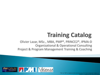 Olivier Lazar, MSc., MBA, PMP®, PRINCE2®, IPMA-D
             Organizational & Operational Consulting
Project & Program Management Training & Coaching




                             “PMI” and “PMP” are registered trade and service marks of the Project Management Institute, Inc
                                                                           “PRINCE2” is a registered trade mark of The Crown
 