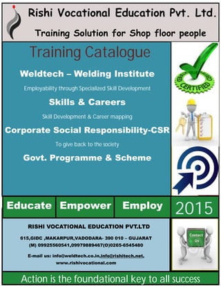 Rishi Vocational Education Pvt. Ltd.
Training Solution for Shop floor people
RISHI VOCATIONAL EDUCATION PVT.LTD
615,GIDC ,MAKARPUR,VADODARA- 390 010 – GUJARAT
(M) 09925560541,09979889467(O)0265-6545480
E-mail us: info@weldtech.co.in,info@rishitech.net,
www.rishivocational.com
Educate Empower
2015Employ
Action is the foundational key to all success
Training Catalogue
Weldtech – Welding Institute
Employability through Specialized Skill Development
Skills & Careers
Skill Development & Career mapping
Corporate Social Responsibility-CSR
To give back to the society
Govt. Programme & Scheme
 