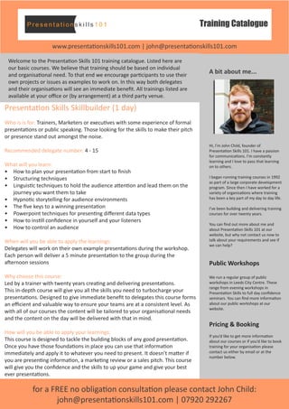 Training Catalogue
www.presentationskills101.com | john@presentationskills101.com
for a FREE no obligation consultation please contact John Child:
john@presentationskills101.com | 07920 292267
A bit about me...
Hi, I’m John Child, founder of
Presentation Skills 101. I have a passion
for communications. I’m constantly
learning and I love to pass that learning
on to others.
I began running training courses in 1992
as part of a large corporate development
program. Since then I have worked for a
variety of organisations where training
has been a key part of my day to day life.
I’ve been building and delivering training
courses for over twenty years.
You can find out more about me and
about Presentation Skills 101 at our
website, but why not contact us now to
talk about your requirements and see if
we can help?
Public Workshops
We run a regular group of public
workshops in Leeds City Centre. These
range from evening workshops in
Presentation Skills to full day confidence
seminars. You can find more information
about our public workshops at our
website.
Pricing & Booking
If you’d like to get more information
about our courses or if you’d like to book
training for your organisation please
contact us either by email or at the
number below.
Welcome to the Presentation Skills 101 training catalogue. Listed here are
our basic courses. We believe that training should be based on individual
and organisational need. To that end we encourage participants to use their
own projects or issues as examples to work on. In this way both delegates
and their organisations will see an immediate benefit. All trainings listed are
available at your office or (by arrangement) at a third party venue.
Presentation Skills Skillbuilder (1 day)
Who is is for: Trainers, Marketers or executives with some experience of formal
presentations or public speaking. Those looking for the skills to make their pitch
or presence stand out amongst the noise.
Recommended delegate number: 4 - 15
What will you learn:
•	 How to plan your presentation from start to finish
•	 Structuring techniques
•	 Linguistic techniques to hold the audience attention and lead them on the
journey you want them to take
•	 Hypnotic storytelling for audience environments
•	 The five keys to a winning presentation
•	 Powerpoint techniques for presenting different data types
•	 How to instill confidence in yourself and your listeners
•	 How to control an audience
When will you be able to apply the learnings:
Delegates will work on their own example presentations during the workshop.
Each person will deliver a 5 minute presentation to the group during the
afternoon sessions
Why choose this course:
Led by a trainer with twenty years creating and delivering presentations.
This in-depth course will give you all the skills you need to turbocharge your
presentations. Designed to give immediate benefit to delegates this course forms
an efficient and valuable way to ensure your teams are at a consistent level. As
with all of our courses the content will be tailored to your organisational needs
and the content on the day will be delivered with that in mind.
How will you be able to apply your learnings:
This course is designed to tackle the building blocks of any good presentation.
Once you have those foundations in place you can use that information
immediately and apply it to whatever you need to present. It doesn’t matter if
you are presenting information, a marketing review or a sales pitch. This course
will give you the confidence and the skills to up your game and give your best
ever presentations.
 