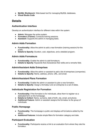 ● MySQL Workbench: Web-based tool for managing MySQL databases.
● Visual Studio Code
Details
Authentication Interface
Develop an authentication interface for different roles within the system:
● Admin: Manages the entire system.
● Formateur (Trainer): Conducts training sessions.
● Assistant: Supports the admin in managing tasks.
Admin Adds Formation
● Functionality: Allow the admin to add a new formation (training session) for the
public.
● Details to Specify: Duration, cost, objectives, and a detailed program.
Admin Adds Formateurs
● Functionality: Enable the admin to add formateurs.
● Details to Specify: Keywords that characterize their skills and a remarks field.
Admin/Assistant Adds Entreprises
● Functionality: Allow the admin or assistant to add a list of entreprises (companies).
● Details to Specify: Name, address, phone, URL, and email.
Admin/Assistant Plans Formation
● Functionality: Enable the admin or assistant to plan a new formation.
● Details to Specify: Assign a formateur and an entreprise to a set of dates.
Individuals Registration for Formation
● Functionality: If the formation is for individuals, allow them to register via a
dedicated form on the homepage.
● Details to Collect: Name, surname, date of birth, city, email, and phone.
● Additional Feature: Admin or assistant assigns the formateur to the group of
individuals.
Public Homepage
● Functionality: The homepage is public and displays all formations added by the
admin.
● Additional Features: Include simple filters for formation category and date.
Participant Evaluation
● Functionality: Participants receive a link to an evaluation form where they rate the
formateur.
 
