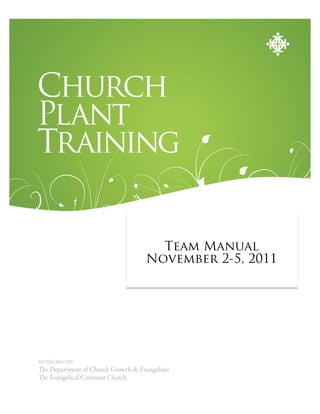 Church
Plant
Training

                                               PARTICIPANT’S GUIDE
                                      TeamManual
                                      Team Manual
                                    November 2-5, 2011
                                    March 9-12, 2011




SPONSORED BY
  e Department of Church Growth & Evangelism
  e Evangelical Covenant Church
 