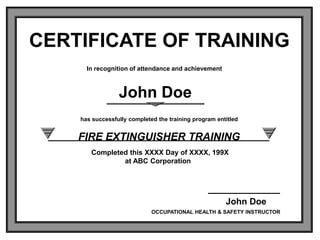 CERTIFICATE OF TRAINING
In recognition of attendance and achievement
has successfully completed the training program entitled
FIRE EXTINGUISHER TRAINING
Completed this XXXX Day of XXXX, 199X
at ABC Corporation
OCCUPATIONAL HEALTH & SAFETY INSTRUCTOR
John Doe
John Doe
 