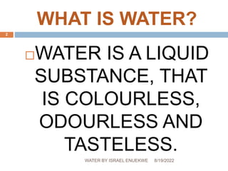WHAT IS WATER?
WATER IS A LIQUID
SUBSTANCE, THAT
IS COLOURLESS,
ODOURLESS AND
TASTELESS.
8/19/2022
WATER BY ISRAEL ENUEKWE
2