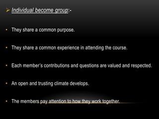  Individual become group:- 
• They share a common purpose. 
• They share a common experience in attending the course. 
• Each member’s contributions and questions are valued and respected. 
• An open and trusting climate develops. 
• The members pay attention to how they work together. 
 