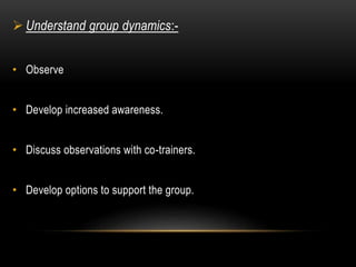  Understand group dynamics:- 
• Observe 
• Develop increased awareness. 
• Discuss observations with co-trainers. 
• Develop options to support the group. 
 