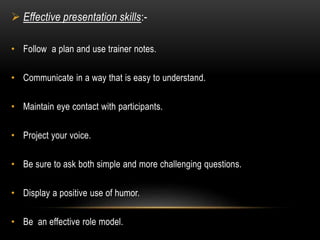  Effective presentation skills:- 
• Follow a plan and use trainer notes. 
• Communicate in a way that is easy to understand. 
• Maintain eye contact with participants. 
• Project your voice. 
• Be sure to ask both simple and more challenging questions. 
• Display a positive use of humor. 
• Be an effective role model. 
 