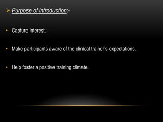  Purpose of introduction:- 
• Capture interest. 
• Make participants aware of the clinical trainer’s expectations. 
• Help foster a positive training climate. 
 