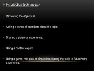  Introduction techniques:- 
• Reviewing the objectives. 
• Asking a series of questions about the topic. 
• Sharing a personal experience. 
• Using a content expert. 
• Using a game, role play or simulation relating the topic to future work 
experience. 
 