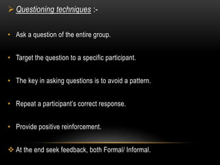  Questioning techniques :- 
• Ask a question of the entire group. 
• Target the question to a specific participant. 
• The key in asking questions is to avoid a pattern. 
• Repeat a participant’s correct response. 
• Provide positive reinforcement. 
 At the end seek feedback, both Formal/ Informal. 
 