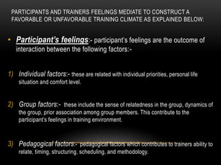 PARTICIPANTS AND TRAINERS FEELINGS MEDIATE TO CONSTRUCT A 
FAVORABLE OR UNFAVORABLE TRAINING CLIMATE AS EXPLAINED BELOW: 
• Participant’s feelings:- participant’s feelings are the outcome of 
interaction between the following factors:- 
1) Individual factors:- these are related with individual priorities, personal life 
situation and comfort level. 
2) Group factors:- these include the sense of relatedness in the group, dynamics of 
the group, prior association among group members. This contribute to the 
participant’s feelings in training environment. 
3) Pedagogical factors:- pedagogical factors which contributes to trainers ability to 
relate, timing, structuring, scheduling, and methodology. 
 