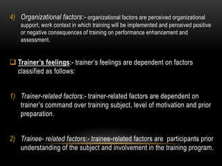 4) Organizational factors:- organizational factors are perceived organizational 
support, work context in which training will be implemented and perceived positive 
or negative consequences of training on performance enhancement and 
assessment. 
 Trainer’s feelings:- trainer’s feelings are dependent on factors 
classified as follows: 
1) Trainer-related factors:- trainer-related factors are dependent on 
trainer’s command over training subject, level of motivation and prior 
preparation. 
2) Trainee- related factors:- trainee-related factors are participants prior 
understanding of the subject and involvement in the training program. 
 