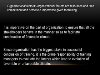 • Organizational factors:- organizational factors are resources and time 
commitment and perceived importance given to training. 
It is imperative on the part of organization to ensure that all the 
stakeholders behave in the manner so as to facilitate 
construction of favorable climate. 
Since organization has the biggest stake in successful 
conclusion of training, it is the prime responsibility of training 
managers to evaluate the factors which lead to evolution of 
favorable or unfavorable climate. 
 