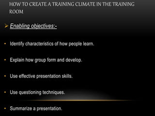 HOW TO CREATE A TRAINING CLIMATE IN THE TRAINING 
ROOM 
 Enabling objectives:- 
• Identify characteristics of how people learn. 
• Explain how group form and develop. 
• Use effective presentation skills. 
• Use questioning techniques. 
• Summarize a presentation. 
 