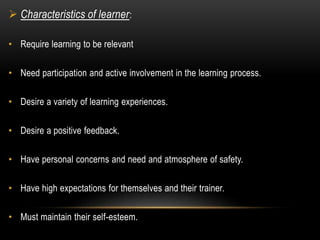  Characteristics of learner: 
• Require learning to be relevant 
• Need participation and active involvement in the learning process. 
• Desire a variety of learning experiences. 
• Desire a positive feedback. 
• Have personal concerns and need and atmosphere of safety. 
• Have high expectations for themselves and their trainer. 
• Must maintain their self-esteem. 
 