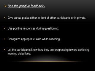  Use the positive feedback:- 
• Give verbal praise either in front of other participants or in private. 
• Use positive responses during questioning. 
• Recognize appropriate skills while coaching. 
• Let the participants know how they are progressing toward achieving 
learning objectives. 
 