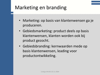 College communicatie Marketing: op basis van klantenwensen ga je produceren. Gebiedsmarketing: product deels op basis klantenwensen, klanten worden ook bij product gezocht. Gebiedsbranding: kernwaarden mede op basis klantenwensen, leading voor productontwikkeling. Marketing en branding College MUAD 26-11-2009 