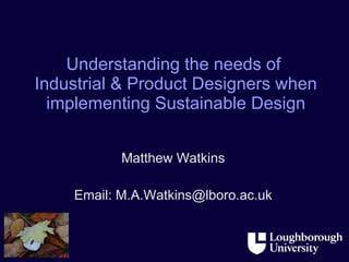 Understanding the needs of  Industrial & Product Designers when implementing Sustainable Design Matthew Watkins Email: M.A.Watkins@lboro.ac.uk 