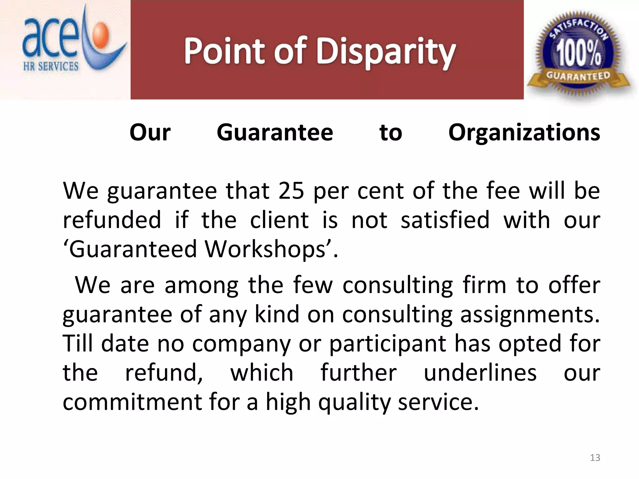 Our Guarantee to Organizations We guarantee that 25 per cent of the fee will be refunded if the client is not satisfied with our ‘Guaranteed Workshops’. We are among the few consulting firm to offer guarantee of any kind on consulting assignments. Till date no company or participant has opted for the refund, which further underlines our commitment for a high quality service. 