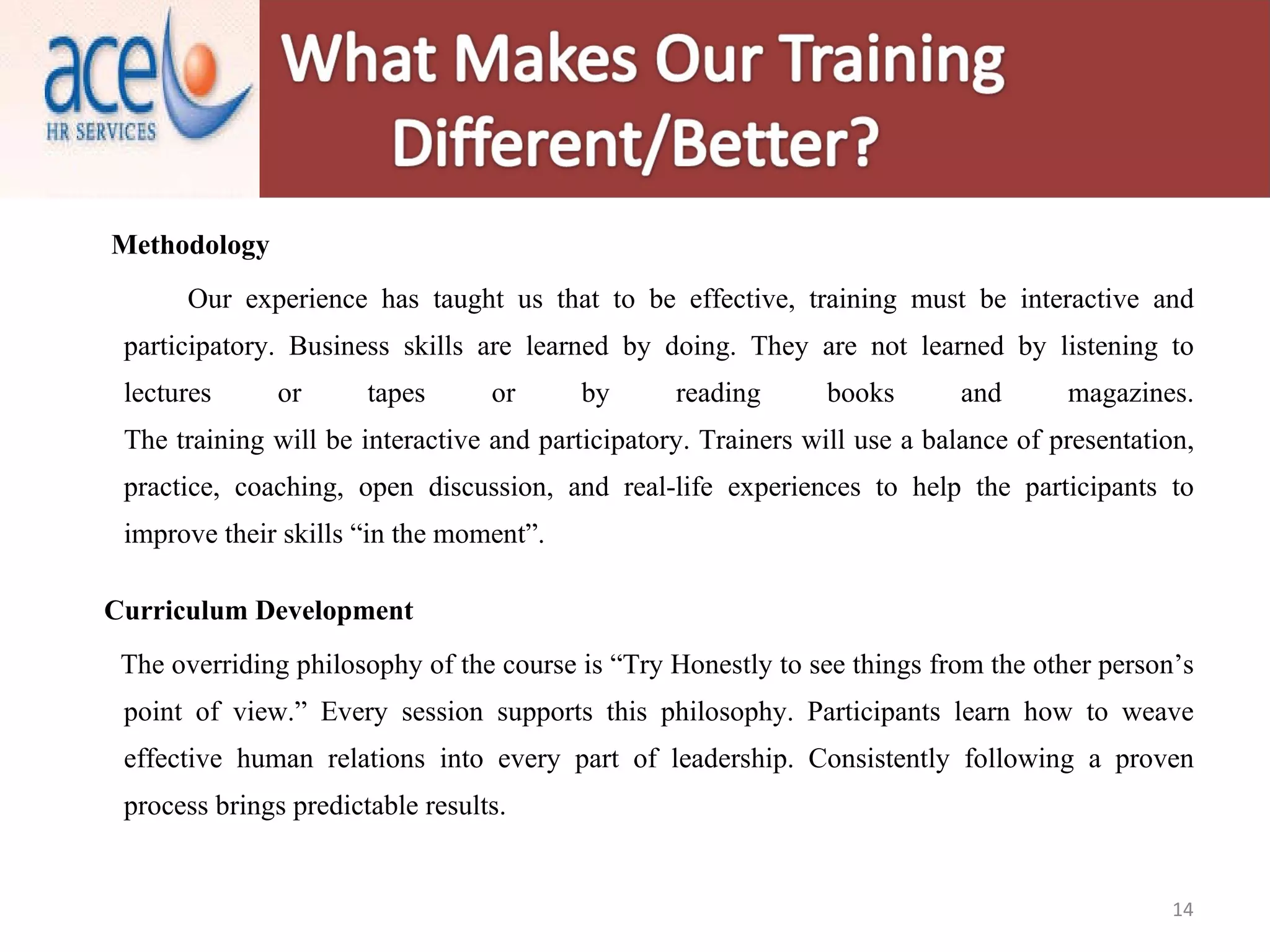 Methodology Our experience has taught us that to be effective, training must be interactive and participatory. Business skills are learned by doing. They are not learned by listening to lectures or tapes or by reading books and magazines. The training will be interactive and participatory. Trainers will use a balance of presentation, practice, coaching, open discussion, and real-life experiences to help the participants to improve their skills “in the moment”.   Curriculum Development The overriding philosophy of the course is “Try Honestly to see things from the other person’s point of view.” Every session supports this philosophy. Participants learn how to weave effective human relations into every part of leadership. Consistently following a proven process brings predictable results.   