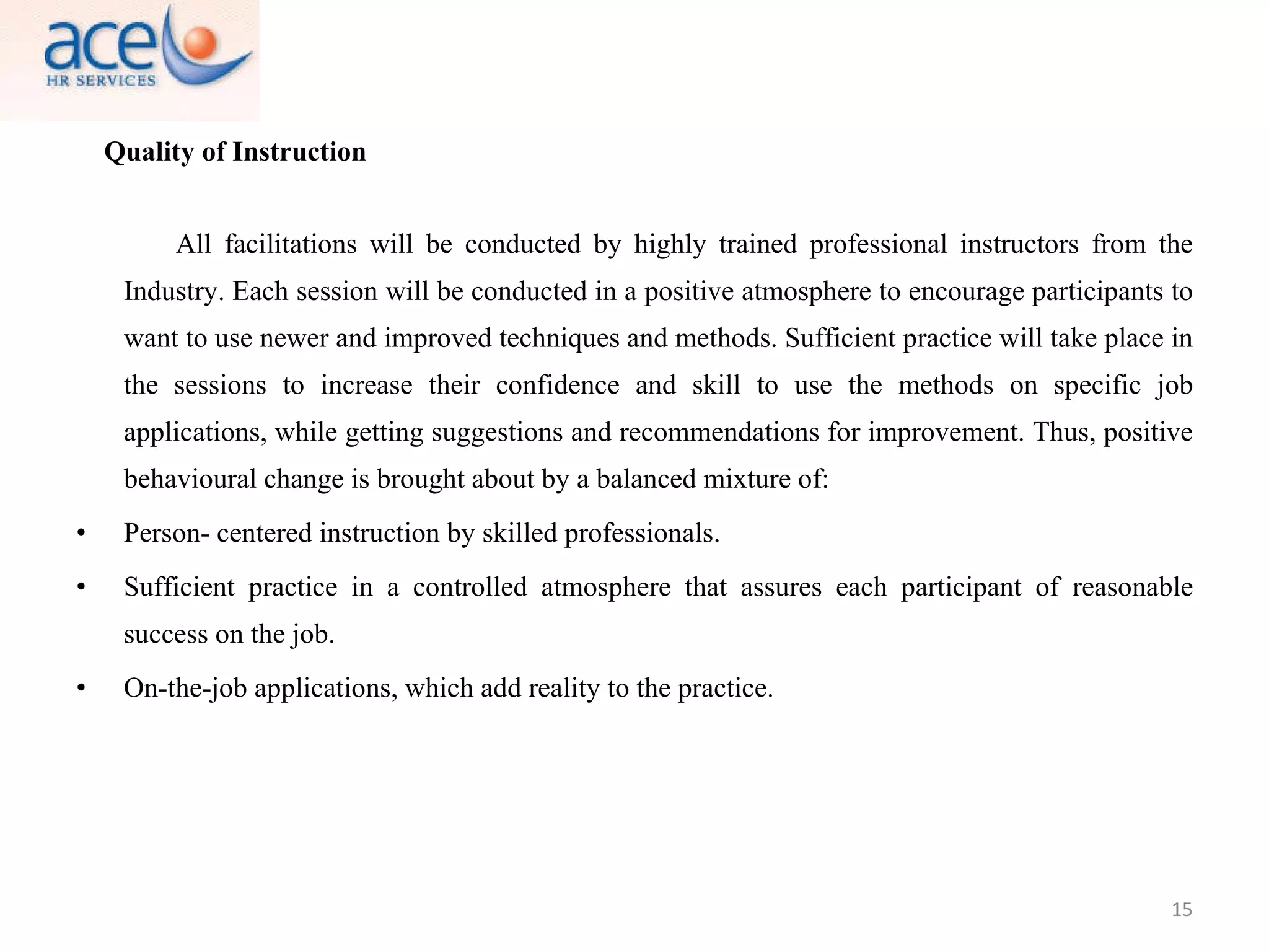 Quality of Instruction All facilitations will be conducted by highly trained professional instructors from the Industry. Each session will be conducted in a positive atmosphere to encourage participants to want to use newer and improved techniques and methods. Sufficient practice will take place in the sessions to increase their confidence and skill to use the methods on specific job applications, while getting suggestions and recommendations for improvement. Thus, positive behavioural change is brought about by a balanced mixture of: Person- centered instruction by skilled professionals. Sufficient practice in a controlled atmosphere that assures each participant of reasonable success on the job. On-the-job applications, which add reality to the practice. 